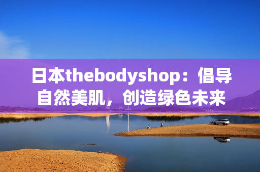 日本thebodyshop：倡导自然美肌，创造绿色未来