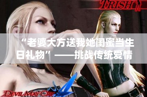 “老婆大方送我她闺蜜当生日礼物”——挑战传统爱情观念