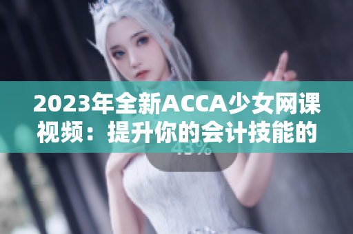 2023年全新ACCA少女网课视频：提升你的会计技能的精彩选择