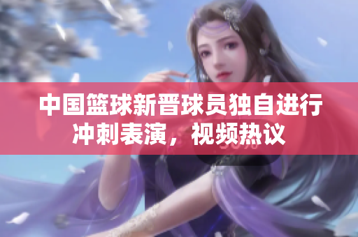 中国篮球新晋球员独自进行冲刺表演，视频热议