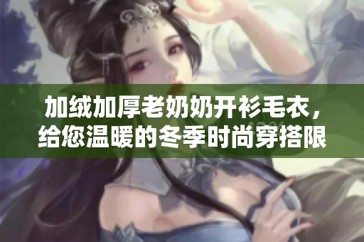 加绒加厚老奶奶开衫毛衣，给您温暖的冬季时尚穿搭限定款