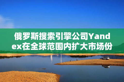 俄罗斯搜索引擎公司Yandex在全球范围内扩大市场份额