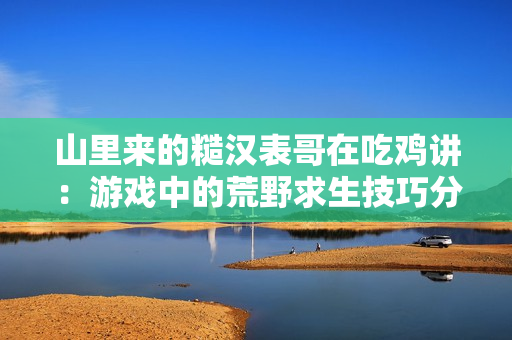 山里来的糙汉表哥在吃鸡讲：游戏中的荒野求生技巧分享