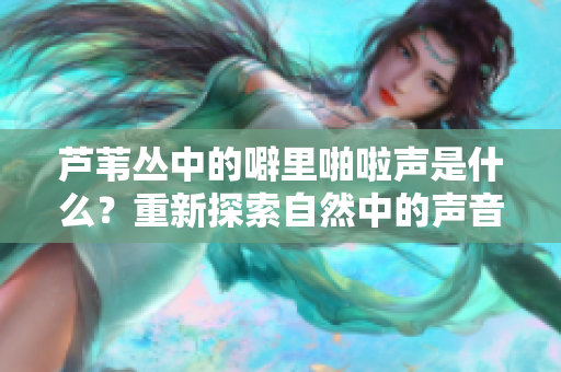 芦苇丛中的噼里啪啦声是什么？重新探索自然中的声音迷思