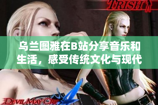 乌兰图雅在B站分享音乐和生活，感受传统文化与现代艺术的融合