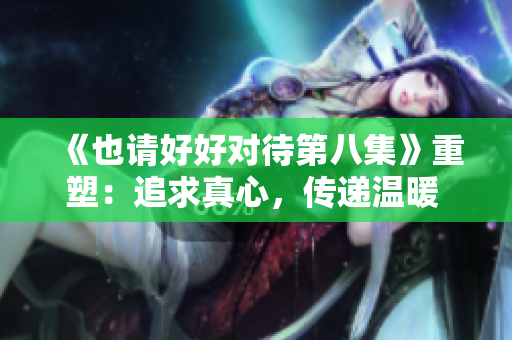《也请好好对待第八集》重塑：追求真心，传递温暖 细致关怀。