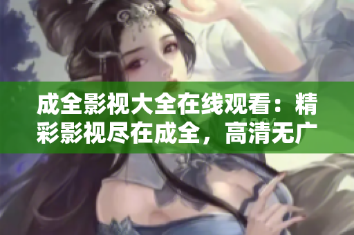 成全影视大全在线观看：精彩影视尽在成全，高清无广告观影体验