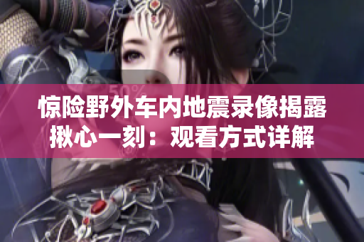惊险野外车内地震录像揭露揪心一刻：观看方式详解