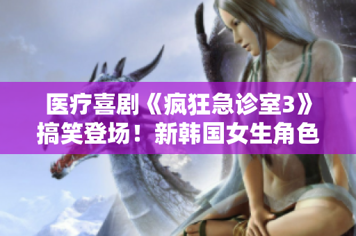 医疗喜剧《疯狂急诊室3》搞笑登场！新韩国女生角色引爆笑点
