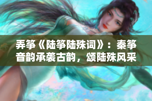 弄筝《陆筝陆殊词》：秦筝音韵承袭古韵，颂陆殊风采传诗情