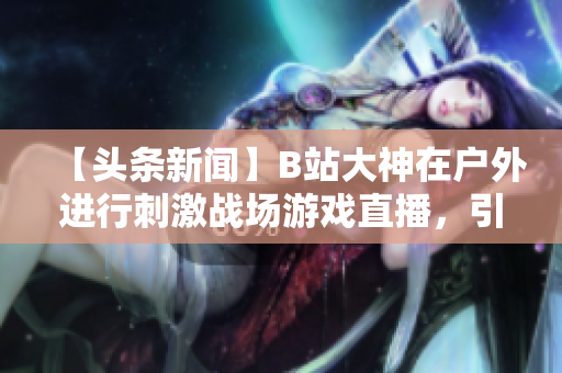 【头条新闻】B站大神在户外进行刺激战场游戏直播，引发热议