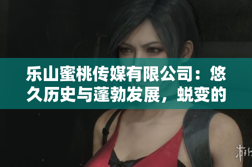 乐山蜜桃传媒有限公司：悠久历史与蓬勃发展，蜕变的新篇章