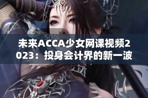 未来ACCA少女网课视频2023：投身会计界的新一波学习热潮！