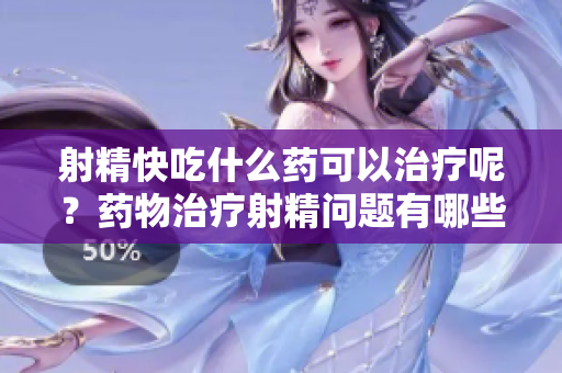 射精快吃什么药可以治疗呢？药物治疗射精问题有哪些选择？