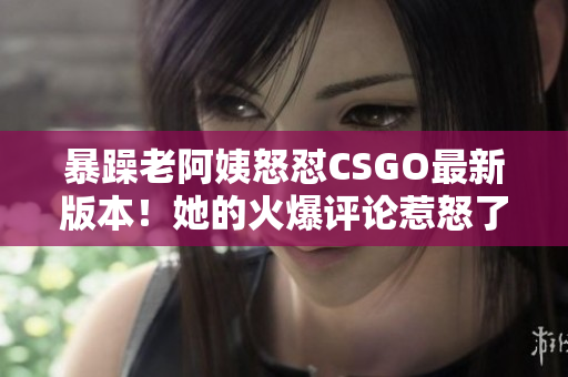 暴躁老阿姨怒怼CSGO最新版本！她的火爆评论惹怒了玩家？