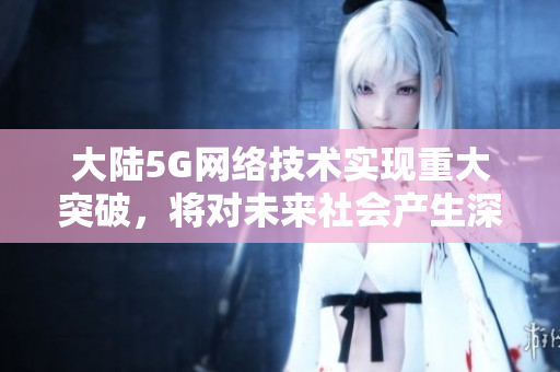 大陆5G网络技术实现重大突破，将对未来社会产生深远影响