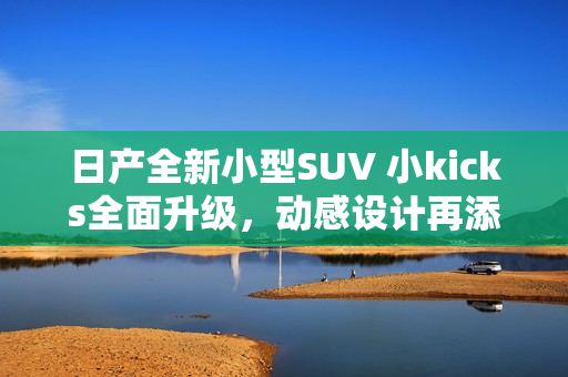 日产全新小型SUV 小kicks全面升级，动感设计再添新意