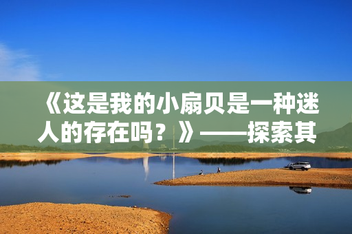 《这是我的小扇贝是一种迷人的存在吗？》——探索其美丽神秘的魅力