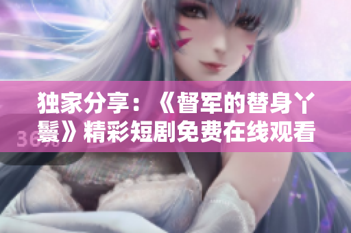 独家分享：《督军的替身丫鬟》精彩短剧免费在线观看