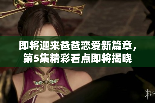 即将迎来爸爸恋爱新篇章，第5集精彩看点即将揭晓