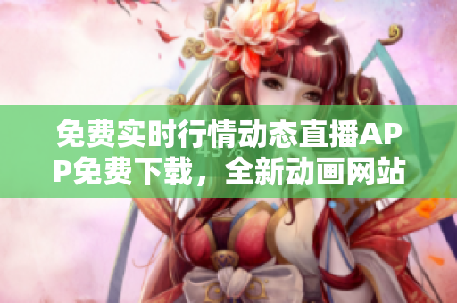 免费实时行情动态直播APP免费下载，全新动画网站劲爆上线！