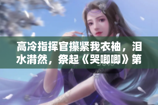 高冷指挥官攥紧我衣袖，泪水潸然，祭起《哭唧唧》第二季