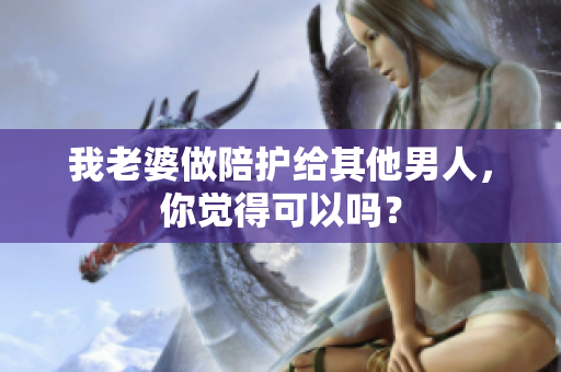 我老婆做陪护给其他男人，你觉得可以吗？