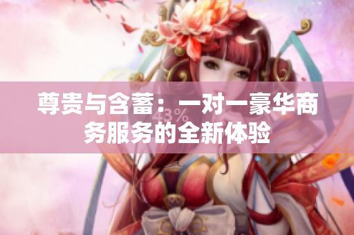 尊贵与含蓄：一对一豪华商务服务的全新体验