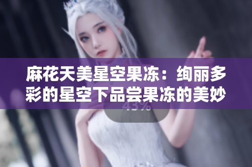 麻花天美星空果冻：绚丽多彩的星空下品尝果冻的美妙体验