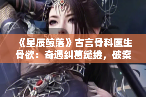 《星辰鲸落》古言骨科医生骨欲：奇遇纠葛缱绻，破案乌衣巷罗生门
