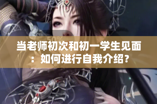当老师初次和初一学生见面：如何进行自我介绍？