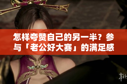 怎样夸赞自己的另一半？参与「老公好大赛」的满足感说说
