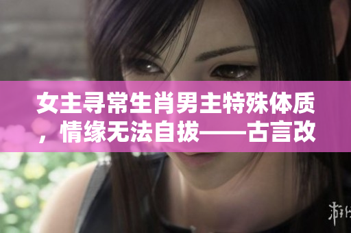 女主寻常生肖男主特殊体质，情缘无法自拔——古言改编