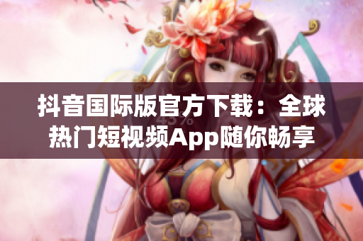 抖音国际版官方下载：全球热门短视频App随你畅享