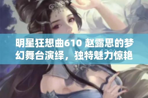 明星狂想曲610 赵露思的梦幻舞台演绎，独特魅力惊艳全场