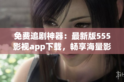 免费追剧神器：最新版555影视app下载，畅享海量影视资源