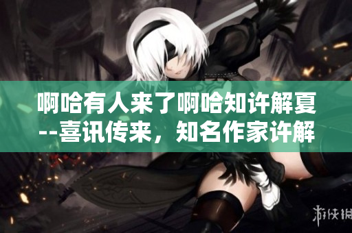 啊哈有人来了啊哈知许解夏--喜讯传来，知名作家许解夏突访现场