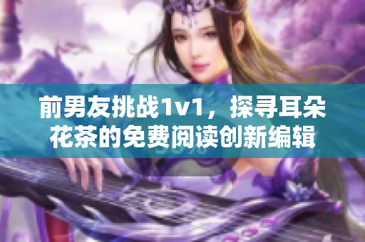 前男友挑战1v1，探寻耳朵花茶的免费阅读创新编辑