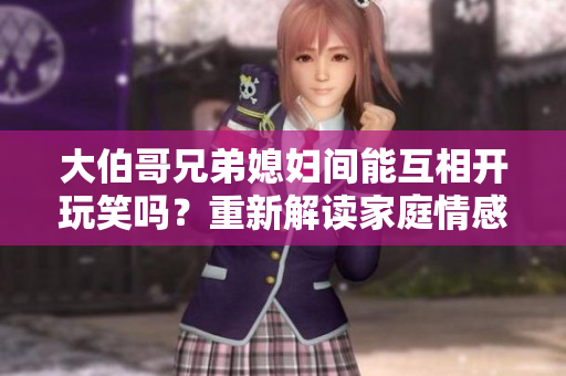 大伯哥兄弟媳妇间能互相开玩笑吗？重新解读家庭情感与幽默关系