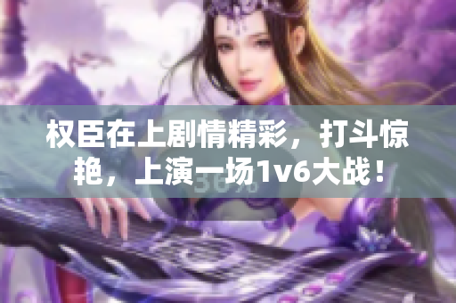 权臣在上剧情精彩，打斗惊艳，上演一场1v6大战！