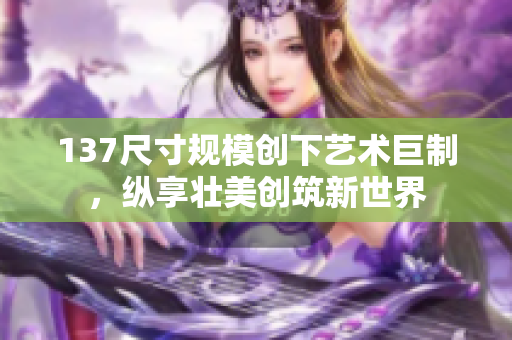 137尺寸规模创下艺术巨制，纵享壮美创筑新世界