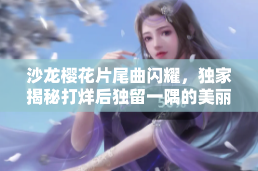 沙龙樱花片尾曲闪耀，独家揭秘打烊后独留一隅的美丽