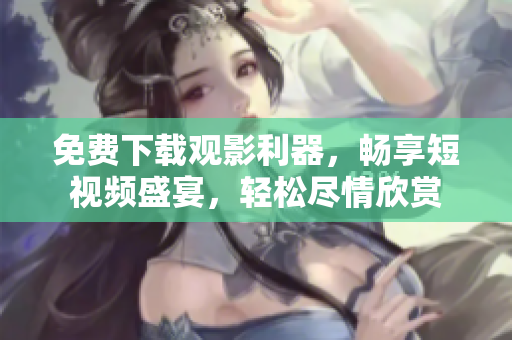 免费下载观影利器，畅享短视频盛宴，轻松尽情欣赏