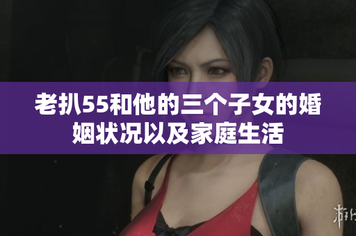 老扒55和他的三个子女的婚姻状况以及家庭生活