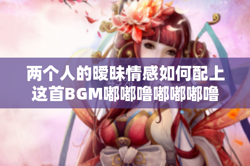 两个人的暧昧情感如何配上这首BGM嘟嘟噜嘟嘟嘟噜