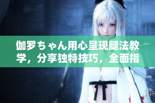 伽罗ちゃん用心呈现腿法教学，分享独特技巧，全面指导能量传递技术