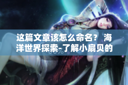 这篇文章该怎么命名？ 海洋世界探索-了解小扇贝的魅力