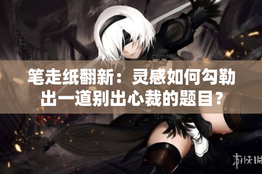 笔走纸翻新：灵感如何勾勒出一道别出心裁的题目？