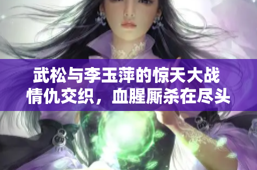 武松与李玉萍的惊天大战 情仇交织，血腥厮杀在尽头