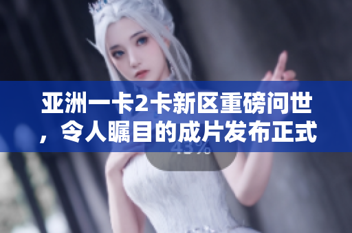 亚洲一卡2卡新区重磅问世，令人瞩目的成片发布正式登场